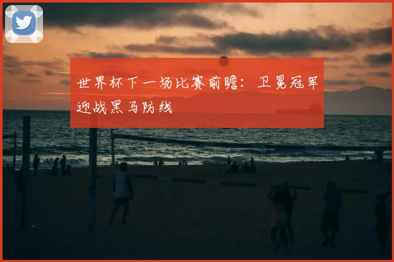 世界杯下一场比赛前瞻：卫冕冠军迎战黑马防线