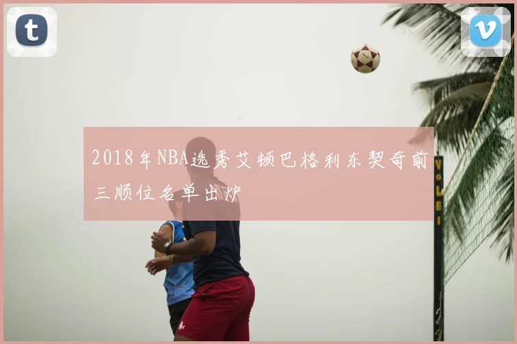 2018年NBA选秀艾顿巴格利东契奇前三顺位名单出炉