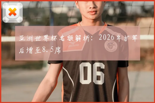 亚洲世界杯名额解析:2026年扩军后增至8.5席