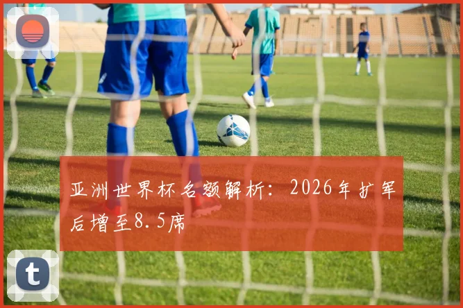 亚洲世界杯名额解析:2026年扩军后增至8.5席