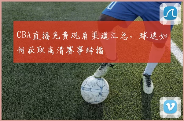 CBA直播免费观看渠道汇总,球迷如何获取高清赛事转播