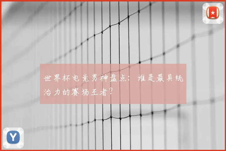 世界杯电竞男神盘点：谁是最具统治力的赛场王者？