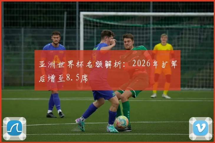 亚洲世界杯名额解析:2026年扩军后增至8.5席