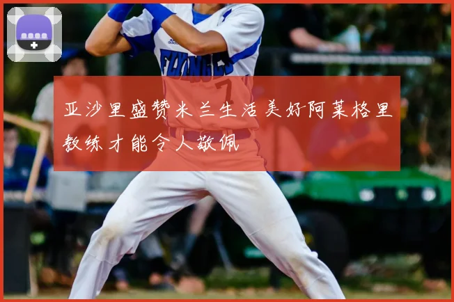 亚沙里盛赞米兰生活美好阿莱格里教练才能令人敬佩