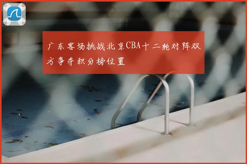 广东客场挑战北京CBA十二轮对阵双方争夺积分榜位置