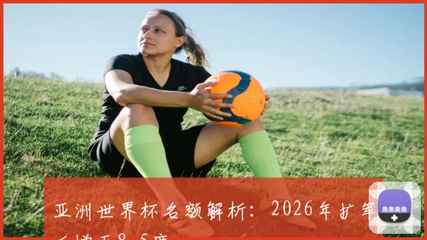 亚洲世界杯名额解析：2026年扩军后增至8.5席