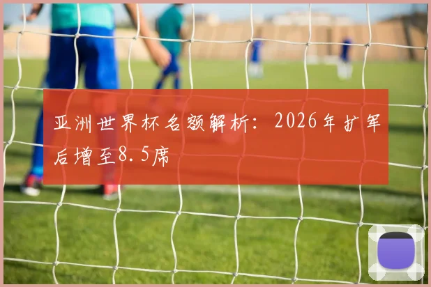 亚洲世界杯名额解析:2026年扩军后增至8.5席
