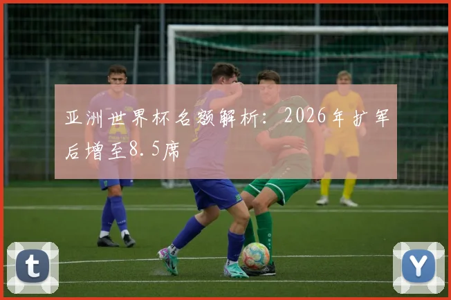 亚洲世界杯名额解析:2026年扩军后增至8.5席