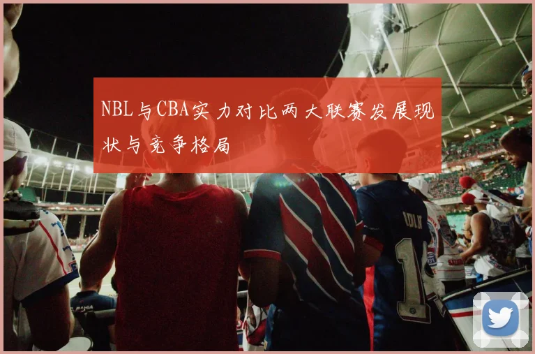 NBL与CBA实力对比两大联赛发展现状与竞争格局