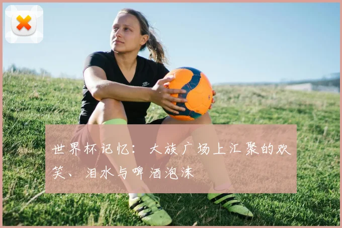世界杯记忆：大族广场上汇聚的欢笑、泪水与啤酒泡沫