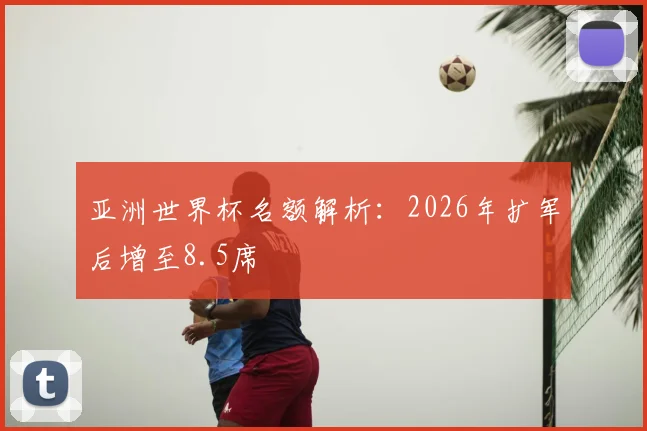 亚洲世界杯名额解析:2026年扩军后增至8.5席
