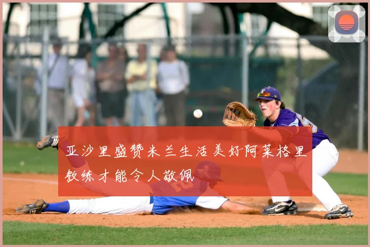 亚沙里盛赞米兰生活美好阿莱格里教练才能令人敬佩